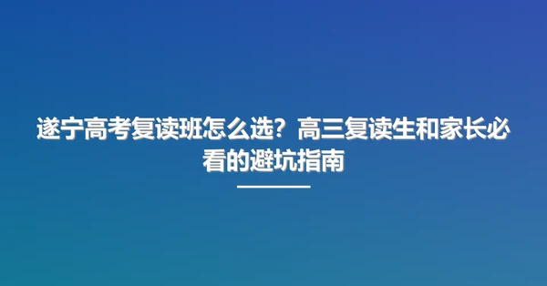 遂宁高考复读班怎么选？高三复读生和家长必看的避坑指南