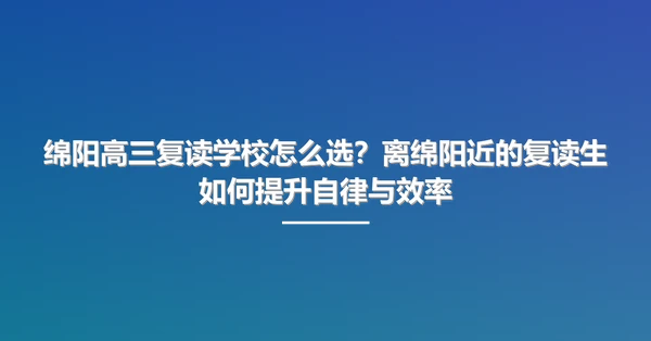 绵阳高三复读学校怎么选？离绵阳近的复读生如何提升自律与效率