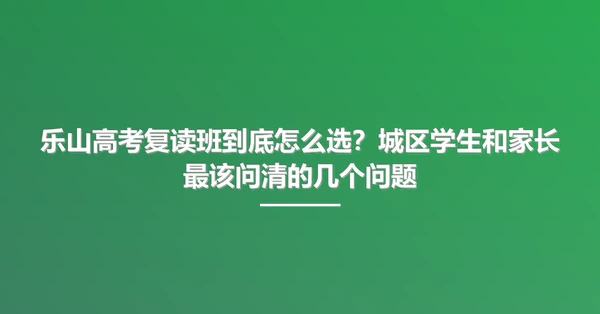 乐山高考复读班到底怎么选?城区学生和家长最该问清的几个问题