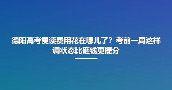 德阳高考复读费用花在哪儿了?考前一周这样调状态比砸钱更提分