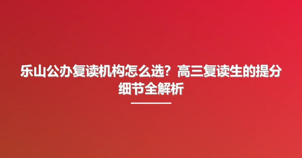 乐山公办复读机构怎么选？高三复读生的提分细节全解析