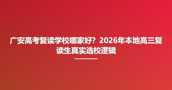 广安高考复读学校哪家好？2026年本地高三复读生真实选校逻辑