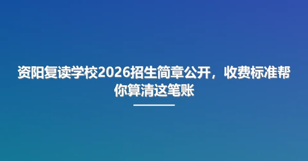资阳复读学校2026招生简章公开，收费标准帮你算清这笔账