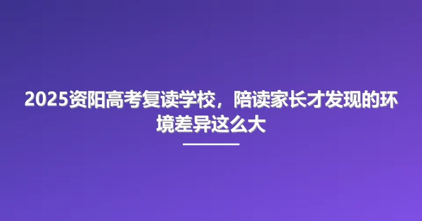 2025资阳高考复读学校,陪读家长才发现的环境差异这么大