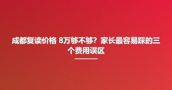 成都复读价格 8万够不够?家长最容易踩的三个费用误区