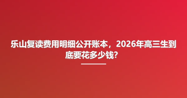 乐山复读费用明细公开账本,2026年高三生到底要花多少钱?