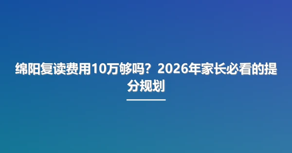 绵阳复读费用10万够吗?2026年家长必看的提分规划