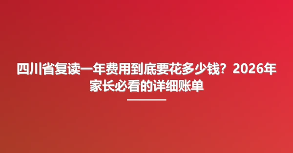 四川省复读一年费用到底要花多少钱?2026年家长必看的详细账单