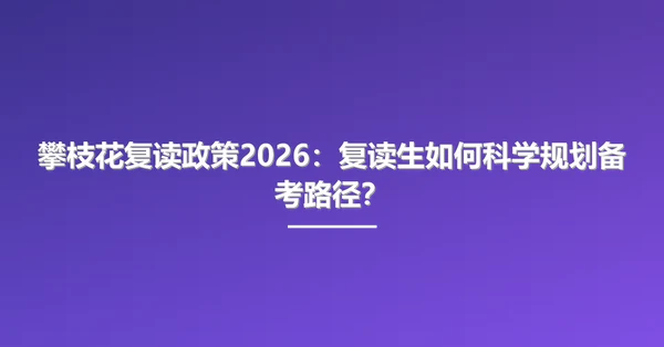 攀枝花复读政策2026:复读生如何科学规划备考路径?