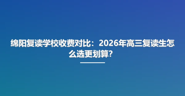 绵阳复读学校收费对比：2026年高三复读生怎么选更划算？