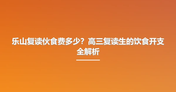 乐山复读伙食费多少?高三复读生的饮食开支全解析