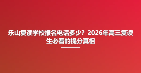 乐山复读学校报名电话多少？2026年高三复读生必看的提分真相