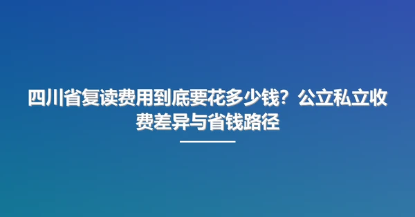 四川省复读费用到底要花多少钱？公立私立收费差异与省钱路径