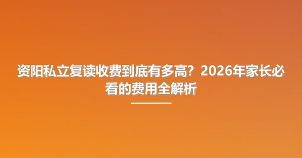 资阳私立复读收费到底有多高?2026年家长必看的费用全解析